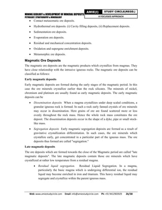 MINING GEOLOGY & DEVELOPMENT OF MINERAL DEPOSITS
PETROLOGY, STRATIGRAPHY & MINERALOGY
Web: www.amiestudycircle.com     Email: info@amiestudycircle.com     Ph: +91 9412903929       26/38 
AMIE(I) STUDY CIRCLE(REGD.)
A FOCUSSED APPROACH
 Contact metasomatic ore deposits.
 Hydrothermal ore deposits. (i) Cavity filling deposits, (ii) Replacement deposits.
 Sedimentation ore deposits.
 Evaporation ore deposits.
 Residual and mechanical concentration deposits.
 Oxidation and supergene enrichment deposits.
 Metamorphic ore deposits.
Magmatic Ore Deposits
The magmatic ore deposits are the magmatic products which crystallize from magmas. They
have close relationship with the intrusive igneous rocks. The magmatic ore deposits can be
classified as follows:
Early magmatic deposits
Early magmatic deposits are formed during the early stages of the magmatic period. In this
case the ore minerals crystallize earlier than the rock silicates. The minerals of nickel,
chromium and platinum are usually found as early magmatic deposits. The early magmatic
deposits can be
 Dissemination deposits When a magma crystallizes under deep scaled conditions, a
granular igneous rock is formed. In such a rock early fanned crystals of ore minerals
may occur in dissemination. Here grains of ore are found scattered more or less
evenly throughout the rock mass. Hence the whole rock mass constitutes the ore
deposit. The dissemination deposits occur in the shape of a dyke, pipe or small stock-
like mass.
 Segregation deposits Early magmatic segregation deposits are formed as a result of
gravitative crystallization differentiation. In such cases, the ore minerals which
crystallize early, get concentrated in a particular part of the igneous mass. The ore
deposits thus formed are called "segregation."
Late magmatic deposits
The ore deposits which are formed towards the close of the Magmatic period are called "late
magmatic deposits". The late magmatic deposits contain those ore minerals which have
crystallized at rather low temperature from a residual magma.
 Residual liquid segregation. Residual Liquid Segregation. In a magma,
particularly the basic magma which is undergoing differential ion, the residual
liquid may become enriched in iron and titanium. This heavy residual liquid may
segregate and crystallize within the parent igneous mass.
 