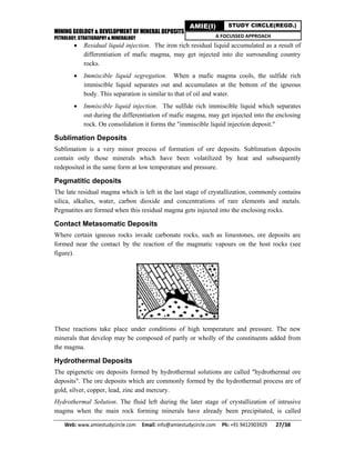 MINING GEOLOGY & DEVELOPMENT OF MINERAL DEPOSITS
PETROLOGY, STRATIGRAPHY & MINERALOGY
Web: www.amiestudycircle.com     Email: info@amiestudycircle.com     Ph: +91 9412903929       27/38 
AMIE(I) STUDY CIRCLE(REGD.)
A FOCUSSED APPROACH
 Residual liquid injection. The iron rich residual liquid accumulated as a result of
differentiation of mafic magma, may get injected into die surrounding country
rocks.
 Immiscible liquid segregation. When a mafic magma cools, the sulfide rich
immiscible liquid separates out and accumulates at the bottom of the igneous
body. This separation is similar to that of oil and water.
 Immiscible liquid injection. The sulfide rich immiscible liquid which separates
out during the differentiation of mafic magma, may get injected into the enclosing
rock. On consolidation it forms the "immiscible liquid injection deposit."
Sublimation Deposits
Sublimation is a very minor process of formation of ore deposits. Sublimation deposits
contain only those minerals which have been volatilized by heat and subsequently
redeposited in the same form at low temperature and pressure.
Pegmatitic deposits
The late residual magma which is left in the last stage of crystallization, commonly contains
silica, alkalies, water, carbon dioxide and concentrations of rare elements and metals.
Pegmatites are formed when this residual magma gets injected into the enclosing rocks.
Contact Metasomatic Deposits
Where certain igneous rocks invade carbonate rocks, such as limestones, ore deposits are
formed near the contact by the reaction of the magmatic vapours on the host rocks (see
figure).
These reactions take place under conditions of high temperature and pressure. The new
minerals that develop may be composed of partly or wholly of the constituents added from
the magma.
Hydrothermal Deposits
The epigenetic ore deposits formed by hydrothermal solutions are called "hydrothermal ore
deposits". The ore deposits which are commonly formed by the hydrothermal process are of
gold, silver, copper, lead, zinc and mercury.
Hydrothermal Solution. The fluid left during the later stage of crystallization of intrusive
magma when the main rock forming minerals have already been precipitated, is called
 