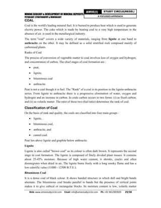 MINING GEOLOGY & DEVELOPMENT OF MINERAL DEPOSITS
PETROLOGY, STRATIGRAPHY & MINERALOGY
Web: www.amiestudycircle.com     Email: info@amiestudycircle.com     Ph: +91 9412903929       29/38 
AMIE(I) STUDY CIRCLE(REGD.)
A FOCUSSED APPROACH
COAL
Coal is the world's leading mineral fuel. It is burned to produce heat which is used to generate
electric power. The coke which is made by heating coal to a very high temperature in the
absence of air. is used in the metallurgical industry.
The term "coal" covers a wide variety of materials, ranging from lignite at one hand to
anthracite on the other. It may be defined as a solid stratified rock composed mainly of
carbonised plants.
Ranks of Coal
The process of conversion of vegetable matter to coal involves loss of oxygen and hydrogen,
and concentration of carbon. The chief stages of coal formation are :
 peat,
 lignite,
 bituminous coal
 anthracite.
Peat is not a coal though it is fuel. The "Rank" of a coal is its position in the lignite-anthracite
series. From lignite to anthracite there is a progressive elimination of water, oxygen and
hydrogen and an increase in carbon. In coals carbon occurs in two forms :(i) as fixed carbon,
and (ii) as volatile matter. The ratio of these two (fuel ratio) determines the rank of coal.
Classification of Coal
On the basis of rank and quality, the coals are classified into four main groups :
 lignite,
 bituminous coal,
 anthracite, and
 cannel coal.
Peat lies above lignite and graphite below anthracite.
Lignite
Lignite is also called "brown coal" as its colour is often dark brown. It represents the second
stage in coal formation. The lignite is composed of finely divided plant tissues. It contains
about 25-45% moisture. Because of high water content, it shrinks, cracks and often
disintegrates when dried in air. The lignite bums freely with a long smoky flame and has a
low calorific value (11000 - 12500 B.T.U.).
Bituminous Coal
It is a dense coal of black colour. It shows banded structure in which dull and bright bands
alternate. The bituminous coal breaks parallel to bands but the presence of vertical joints
makes it to give cubical or rectangular blocks. Its moisture content is low, volatile matter
 