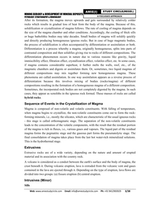MINING GEOLOGY & DEVELOPMENT OF MINERAL DEPOSITS
PETROLOGY, STRATIGRAPHY & MINERALOGY
Web: www.amiestudycircle.com     Email: info@amiestudycircle.com     Ph: +91 9412903929       3/38 
AMIE(I) STUDY CIRCLE(REGD.)
A FOCUSSED APPROACH
After its formation, the magma moves upwards and gets surrounded by relatively colder
rocks which results in gradual loss of heat from the body of the magma. Because of this,
solidification or crystallization of magma follows. The rate of cooling of magma depends on
the size of the magma chamber and other conditions. Accordingly, the cooling of thick sills
or huge batholithic bodies may take decades. Small bodies of magma will solidify quickly
and directly producing homogeneous igneous rocks. But in case of huge magmatic bodies,
the process of solidification is often accompanied by differentiation or assimilation or both.
Differentiation is a process whereby a magma, originally homogeneous, splits into parts of
contrasted composition and then solidifies giving rise to rocks of different compositions. The
differentiation phenomenon occurs in nature due to various reasons like gravity, liquid
immiscibility effect, filtration effect, crystallization effect, volatiles effect, etc. In some cases,
if magma contains considerable superheat, it further melts the walls, roof, etc., of the
magmatic chambers and digests or assimilates them. Or, sometimes, two liquid magmas of
different compositions may mix together forming new homogeneous magma. These
phenomena are called assimilation. In one way assimilation appears as a reverse process of
differentiation because this involves mixing of bodies (rocks/magma) of different
compositions resulting in the formation of a homogeneous magma of a different composition.
Sometimes, the incorporated rock bodies are not completely digested by the magma. In such
cases, they appear as xenoliths in the igneous rock formed. These masses of rocks are called
hybrid rocks.
Sequence of Events in the Crystallization of Magma
Magma is composed of non-volatile and volatile constituents. With falling of temperature,
when magma begins to crystallize, the non-volatile constituents come out to form the rock-
forming minerals, i.e., mostly the silicates, which are characteristic of the usual igneous rocks
- this stage is called orthomagmatic stage. The separation of the non-volatile constituents
leads to the concentration of the volatile components, with the result that the residual portion
of the magma is rich in fluxes, i.e., various gases and vapours. The liquid part of the residual
magma forms the pegmatitic stage and the gaseous part forms the pneumatolytic stage. The
final consolidation of magma takes place from the last hot water-rich mineralized solutions.
This is the hydrothermal stage.
Extrusives
Extrusive rocks are of a wide variety, depending on the nature and amount of erupted
material and its association with the country rock.
A volcano is considered as a conduit between the earth's surface and the body of magma, the
crust beneath it. During volcanic eruption, lava is extruded from the volcanic vent and gases
contained in the lava are ejected through it. Depending on the type of eruption, lava flows are
divided into two groups: (a) fissure eruption (b) central eruption.
Intrusives (Minor)
Sills
 