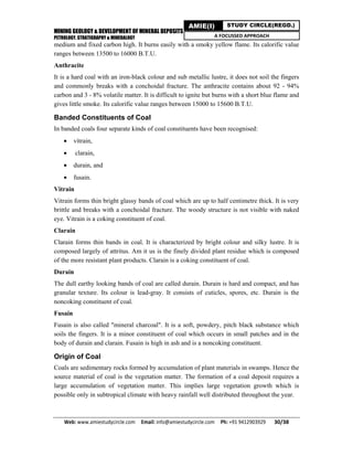 MINING GEOLOGY & DEVELOPMENT OF MINERAL DEPOSITS
PETROLOGY, STRATIGRAPHY & MINERALOGY
Web: www.amiestudycircle.com     Email: info@amiestudycircle.com     Ph: +91 9412903929       30/38 
AMIE(I) STUDY CIRCLE(REGD.)
A FOCUSSED APPROACH
medium and fixed carbon high. It burns easily with a smoky yellow flame. Its calorific value
ranges between 13500 to 16000 B.T.U.
Anthracite
It is a hard coal with an iron-black colour and sub metallic lustre, it does not soil the fingers
and commonly breaks with a conchoidal fracture. The anthracite contains about 92 - 94%
carbon and 3 - 8% volatile matter. It is difficult to ignite but burns with a short blue flame and
gives little smoke. Its calorific value ranges between 15000 to 15600 B.T.U.
Banded Constituents of Coal
In banded coals four separate kinds of coal constituents have been recognised:
 vitrain,
 clarain,
 durain, and
 fusain.
Vitrain
Vitrain forms thin bright glassy bands of coal which are up to half centimetre thick. It is very
brittle and breaks with a conchoidal fracture. The woody structure is not visible with naked
eye. Vitrain is a coking constituent of coal.
Clarain
Clarain forms thin bands in coal. It is characterized by bright colour and silky lustre. It is
composed largely of attritus. Am it us is the finely divided plant residue which is composed
of the more resistant plant products. Clarain is a coking constituent of coal.
Durain
The dull earthy looking bands of coal are called durain. Durain is hard and compact, and has
granular texture. Its colour is lead-gray. It consists of cuticles, spores, etc. Durain is the
noncoking constituent of coal.
Fusain
Fusain is also called "mineral charcoal". It is a soft, powdery, pitch black substance which
soils the fingers. It is a minor constituent of coal which occurs in small patches and in the
body of durain and clarain. Fusain is high in ash and is a noncoking constituent.
Origin of Coal
Coals are sedimentary rocks formed by accumulation of plant materials in swamps. Hence the
source material of coal is the vegetation matter. The formation of a coal deposit requires a
large accumulation of vegetation matter. This implies large vegetation growth which is
possible only in subtropical climate with heavy rainfall well distributed throughout the year.
 