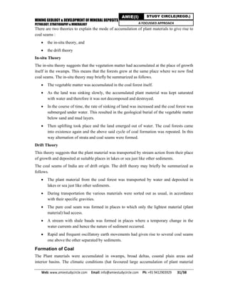 MINING GEOLOGY & DEVELOPMENT OF MINERAL DEPOSITS
PETROLOGY, STRATIGRAPHY & MINERALOGY
Web: www.amiestudycircle.com     Email: info@amiestudycircle.com     Ph: +91 9412903929       31/38 
AMIE(I) STUDY CIRCLE(REGD.)
A FOCUSSED APPROACH
There are two theories to explain the mode of accumulation of plant materials to give rise to
coal seams :
 the in-situ theory, and
 the drift theory
In-situ Theory
The in-situ theory suggests that the vegetation matter had accumulated at the place of growth
itself in the swamps. This means that the forests grew at the same place where we now find
coal seams. The in-situ theory may briefly be summarized as follows.
 The vegetable matter was accumulated in the coal forest itself.
 As the land was sinking slowly, the accumulated plant material was kept saturated
with water and therefore it was not decomposed and destroyed.
 In the course of time, the rate of sinking of land was increased and the coal forest was
submerged under water. This resulted in the geological burial of the vegetable matter
below sand and mud layers.
 Then uplifting took place and the land emerged out of water. The coal forests came
into existence again and the above said cycle of coal formation was repeated. In this
way alternation of strata and coal seams were formed.
Drift Theory
This theory suggests that the plant material was transported by stream action from their place
of growth and deposited at suitable places in lakes or sea just like other sediments.
The coal seams of India are of drift origin. The drift theory may briefly be summarized as
follows.
 The plant material from the coal forest was transported by water and deposited in
lakes or sea just like other sediments.
 During transportation the various materials were sorted out as usual, in accordance
with their specific gravities.
 The pure coal seam was formed in places to which only the lightest material (plant
material) had access.
 A stream with shale bauds was formed in places where a temporary change in the
water currents and hence the nature of sediment occurred.
 Rapid and frequent oscillatory earth movements had given rise to several coal seams
one above the other separated by sediments.
Formation of Coal
The Plant materials were accumulated in swamps, broad deltas, coastal plain areas and
interior basins. The climatic conditions (hat favoured large accumulation of plant material
 