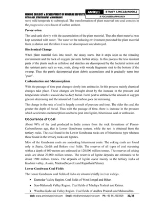 MINING GEOLOGY & DEVELOPMENT OF MINERAL DEPOSITS
PETROLOGY, STRATIGRAPHY & MINERALOGY
Web: www.amiestudycircle.com     Email: info@amiestudycircle.com     Ph: +91 9412903929       32/38 
AMIE(I) STUDY CIRCLE(REGD.)
A FOCUSSED APPROACH
were mild temperate to subtropical. The transformation of plant material into coal consists in
the progressive enrichment of carbon content.
Preservation
The land sank slowly with the accumulation of the plant material. Thus the plant material was
kept saturated with water. The water or the reducing environment protected the plant material
from oxidation and therefore it was not decomposed and destroyed.
Biochemical Change
When plant material falls into water, the decay starts. But it stops soon as the reducing
environment and the lack of oxygen prevents further decay. In this process the less resistant
parts of the plants such as cellulose and starches are decomposed by the bacterial action and
the resistant parts such as wax, resin, along with woody fragments sink to the bottom of the
swamp. Thus the partly decomposed plant debris accumulates and it gradually turns into
"peat".
Carbonization and Metamorphism
With the passage of time peat changes slowly into anthracite. In this process mainly chemical
changes take place. These changes are brought about by the increase in the pressure and
temperature which is caused due to deep burial. Form peat to anthracite the amount of oxygen
goes on decreasing and the amount of fixed carbon goes on increasing.
The change in the rank of coal is largely a result of pressure and time. The older the coal, the
greater the depth of burial. Thus with the passage of time, there is increase in the pressure
which accelerates metamorphism and turns peat into lignite, bituminous coal or anthracite.
Occurrence of Coal
About 98% of the coal produced in India comes from the rock formations of Permo-
Carboniferous age, that is Lower Gondwana system, while the rest is obtained from the
tertiary rocks. The coal found in the Lower Gondwana rocks are of bituminous type whereas
those found in the tertiary rocks are lignites.
Most of the Gondwana coals are noncoking bituminous coats. The coking coals are found
only in Jharia, Girdih and Bokaro coal fields. The reserves of all types of coal occurring
within a depth of 600 meters are estimated at 120,000 million tonnes. The reserves of coking
coals are about 20,000 million tonnes. The reserves of lignite deposits are estimated to be
about 3500 million tonnes. The deposits of lignite occur mainly in the tertiary rocks of
Kashmir valley, Assam, Madras(Neyveli) and Rajasthan(Palana).
Lower Gondwana Coal Fields
The Lower Gondwana coal fields of India are situated chiefly in river valleys.
 Damodar Valley Region. Coal fields of West Bengal and Bihar.
 Son-Mahanadi Valley Region. Coal fields of Madhya Pradesh and Orissa.
 Wardha-Godavari Valley Region. Coal fields of Andhra Pradesh and Maharashtra.
 