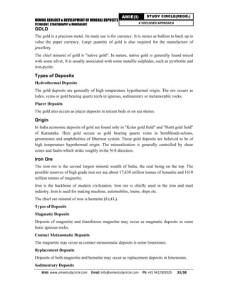 MINING GEOLOGY & DEVELOPMENT OF MINERAL DEPOSITS
PETROLOGY, STRATIGRAPHY & MINERALOGY
Web: www.amiestudycircle.com     Email: info@amiestudycircle.com     Ph: +91 9412903929       33/38 
AMIE(I) STUDY CIRCLE(REGD.)
A FOCUSSED APPROACH
GOLD
The gold is a precious metal. Its main use is for currency. It is stereo as bullion to back up in
value the paper currency. Large quantity of gold is also required for the manufacture of
jewellery.
The chief mineral of gold is "native gold". In nature, native gold is generally found mixed
with some silver, ft is usually associated with some metallic sulphides, such as pyrrhotite and
iron-pyrite.
Types of Deposits
Hydrothermal Deposits
The gold deposits are generally of high temperature hypothermal origin. The ore occurs as
lodes, veins or gold bearing quartz reefs in igneous, sedimentary or metamorphic rocks.
Placer Deposits
The gold also occurs as placer deposits in stream beds or on sea shores.
Origin
In India economic deposits of gold are found only in "Kolar gold field" and "Hutti gold field"
of Karnataka. Here gold occurs as gold bearing quartz veins in hornblende-schists,
greenstones and amphibolites of Dharwar system. These gold deposits are believed to be of
high temperature hypothermal origin. The mineralization is generally controlled by shear
zones and faults-which strike roughly in the N-S direction.
Iron Ore
The iron ore is the second largest mineral wealth of India, the coal being on the top. The
possible reserves of high grade iron ore are about 17,630 million tonnes of hematite and 1610
million tonnes of magnetite.
Iron is the backbone of modern civilization. Iron ore is chiefly used in the iron and steel
industry. Iron is used for making machine, automobiles, trains, ships etc.
The chief ore mineral of iron is hematite (Fe2O3).
Types of Deposits
Magmatic Deposits
Deposits of magnetite and titaniferous magnetite may occur as magmatic deposits in some
basic igneous rocks.
Contact Metasomatic Deposits
The magnetite may occur as contact metasomatic deposits is some limestones.
Replacement Deposits
Deposits of both magnetite and hematite may occur as replacement deposits in limestones.
Sedimentary Deposits
 
