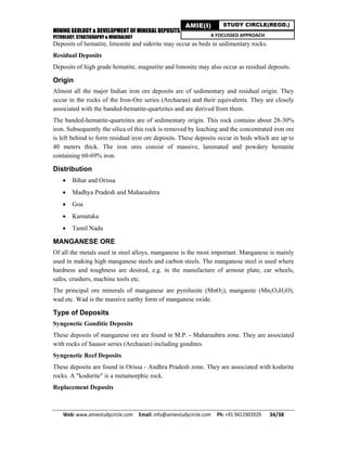 MINING GEOLOGY & DEVELOPMENT OF MINERAL DEPOSITS
PETROLOGY, STRATIGRAPHY & MINERALOGY
Web: www.amiestudycircle.com     Email: info@amiestudycircle.com     Ph: +91 9412903929       34/38 
AMIE(I) STUDY CIRCLE(REGD.)
A FOCUSSED APPROACH
Deposits of hematite, limonite and siderite may occur as beds in sedimentary rocks.
Residual Deposits
Deposits of high grade hematite, magnetite and limonite may also occur as residual deposits.
Origin
Almost all the major Indian iron ore deposits are of sedimentary and residual origin. They
occur in the rocks of the Iron-Ore series (Archaean) and their equivalents. They are closely
associated with the banded-hematite-quartzites and are derived from them.
The banded-hematite-quartzites are of sedimentary origin. This rock contains about 28-30%
iron. Subsequently the silica of this rock is removed by leaching and the concentrated iron ore
is left behind to form residual iron ore deposits. These deposits occur in beds which are up to
40 meters thick. The iron ores consist of massive, laminated and powdery hematite
containing 60-69% iron.
Distribution
 Bihar and Orissa
 Madhya Pradesh and Maharashtra
 Goa
 Karnataka
 Tamil Nadu
MANGANESE ORE
Of all the metals used in steel alloys, manganese is the most important. Manganese is mainly
used in making high manganese steels and carbon steels. The manganese steel is used where
hardness and toughness are desired, e.g. in the manufacture of armour plate, car wheels,
safes, crushers, machine tools etc.
The principal ore minerals of manganese are pyrolusite (MnO2), manganite (Mn2O3H2O),
wad etc. Wad is the massive earthy form of manganese oxide.
Type of Deposits
Syngenetic Gonditic Deposits
These deposits of manganese ore are found in M.P. - Maharashtra zone. They are associated
with rocks of Sausor series (Archaean) including gondites.
Syngenetic Reef Deposits
These deposits are found in Orissa - Andhra Pradesh zone. They are associated with kodurite
rocks. A "kodurite" is a metamorphic rock.
Replacement Deposits
 