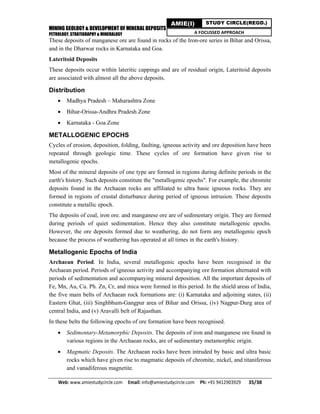 MINING GEOLOGY & DEVELOPMENT OF MINERAL DEPOSITS
PETROLOGY, STRATIGRAPHY & MINERALOGY
Web: www.amiestudycircle.com     Email: info@amiestudycircle.com     Ph: +91 9412903929       35/38 
AMIE(I) STUDY CIRCLE(REGD.)
A FOCUSSED APPROACH
These deposits of manganese ore are found in rocks of the Iron-ore series in Bihar and Orissa,
and in the Dharwar rocks in Karnataka and Goa.
Lateritoid Deposits
These deposits occur within lateritic cappings and are of residual origin, Lateritoid deposits
are associated with almost all the above deposits.
Distribution
 Madhya Pradesh – Maharashtra Zone
 Bihar-Orissa-Andhra Pradesh Zone
 Karnataka - Goa Zone
METALLOGENIC EPOCHS
Cycles of erosion, deposition, folding, faulting, igneous activity and ore deposition have been
repeated through geologic time. These cycles of ore formation have given rise to
metallogenic epochs.
Most of the mineral deposits of one type are formed in regions during definite periods in the
earth's history. Such deposits constitute the "metallogenic epochs". For example, the chromite
deposits found in the Archaean rocks are affiliated to ultra basic igneous rocks. They are
formed in regions of crustal disturbance during period of igneous intrusion. These deposits
constitute a metallic epoch.
The deposits of coal, iron ore. and manganese ore are of sedimentary origin. They are formed
during periods of quiet sedimentation. Hence they also constitute metallogenic epochs.
However, the ore deposits formed due to weathering, do not form any metallogenic epoch
because the process of weathering has operated at all times in the earth's history.
Metallogenic Epochs of India
Archaean Period. In India, several metallogenic epochs have been recognised in the
Archaean period. Periods of igneous activity and accompanying ore formation alternated with
periods of sedimentation and accompanying mineral deposition. All the important deposits of
Fe, Mn, Au, Cu. Ph. Zn, Cr, and mica were formed in this period. In the shield areas of India,
the five main belts of Archaean rock formations are: (i) Karnataka and adjoining states, (ii)
Eastern Ghat, (iii) Singhbhum-Gangpur area of Bihar and Orissa, (iv) Nagpur-Durg area of
central India, and (v) Aravalli belt of Rajasthan.
In these belts the following epochs of ore formation have been recognised.
 Sedimentary-Metamorphic Deposits. The deposits of iron and manganese ore found in
various regions in the Archaean rocks, are of sedimentary metamorphic origin.
 Magmatic Deposits. The Archaean rocks have been intruded by basic and ultra basic
rocks which have given rise to magmatic deposits of chromite, nickel, and titaniferous
and vanadiferous magnetite.
 