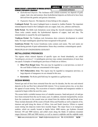 MINING GEOLOGY & DEVELOPMENT OF MINERAL DEPOSITS
PETROLOGY, STRATIGRAPHY & MINERALOGY
Web: www.amiestudycircle.com     Email: info@amiestudycircle.com     Ph: +91 9412903929       36/38 
AMIE(I) STUDY CIRCLE(REGD.)
A FOCUSSED APPROACH
 Hydrothermal Deposits. The Archaean rocks contain economic ore deposits of gold,
copper, lead, zinc and uranium, these hydrothermal deposits are believed to have been
derived from the granitic and gneissic intrusions.
 Pegmatitic Deposits. The deposits of mica belong to this category.
Cuddapah Period. The main Cuddapah basin is situated in Andhra Pradesh. The important
mineral deposits found in the Cuddapah rocks are copper, lead, zinc, asbestos and barytes.
Delhi Period. The Delhi rock formations occur along the Aravalli mountains in Rajasthan.
These rocks contain mainly the hydrothermal deposits of copper, lead and zinc. The
mineralization is caused by the acid magmatism.
Vindhyan Period. The Vindhyan rock forrnations show extensive development in central
India. No major metallogenic epoch has been recognised in this period.
Gondwana Period. The Lower Gondwana rocks contain coal seams. The coal seams are
formed during periods of quiet sedimentation. Hence they constitute a mineralogenic epoch.
PRINCIPLES OF ENGINEERING GEOLOGY
METALLOGENIC PROVINCES
The regions where mineral deposits of specific types are found abundantly, are called
"metallogenic provinces". A metallogenic province may contain mineralization of more than
one epoch. Examples of metallogenic provinces of India are as follows.
 Bihar-West Bengal Area. This area may be regarded as a coal province, as most of
the coal fields of India are concentrated in this region.
 M.P.-Maharashtra Area. This region may be regarded as manganese province, as
large deposits of manganese ore are situated in this area.
 Karnataka. The Kolar gold field may be regarded as a gold province.
OCEAN MINING
Natural gas and oil have been extracted from the seas for decades, but the ores and mineral
deposits on the sea floor have attracted little interest. Yet as resource prices rise, so too does
the appeal of ocean mining. The excavation of massive sulphides and manganese nodules is
expected to begin within the next few years.
The oceans hold a veritable treasure trove of valuable resources. Sand and gravel, oil and gas
have been extracted from the sea for many years. In addition, minerals transported by erosion
from the continents to the coastal areas are mined from the shallow shelf and beach areas.
These include diamonds off the coasts of South Africa and Namibia as well as deposits of tin,
titanium and gold along the shores of Africa, Asia and South America. Efforts to expand
ocean mining into deep-sea waters have recently begun. The major focus is on manganese
nodules, which are usually located at depths below 4000 metres, gas hydrates (located
between 350 and 5000 metres), and cobalt crusts along the flanks of undersea mountain
ranges (between 1000 and 3000 metres), as well as massive sulphides and the sulphide muds
 
