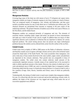 MINING GEOLOGY & DEVELOPMENT OF MINERAL DEPOSITS
PETROLOGY, STRATIGRAPHY & MINERALOGY
Web: www.amiestudycircle.com     Email: info@amiestudycircle.com     Ph: +91 9412903929       37/38 
AMIE(I) STUDY CIRCLE(REGD.)
A FOCUSSED APPROACH
that form in areas of volcanic activity near the plate boundaries, at depths of 500 to 4000
metres.
Manganese Nodules
Covering huge areas of the deep sea with masses of up to 75 kilograms per square metre,
manganese nodules are lumps of minerals ranging in size from a potato to a head of lettuce.
They are composed mainly of manganese, iron, silicates and hydroxides, and they grow
around a crystalline nucleus at a rate of only about one to 3 millimetres per million years. The
chemical elements are precipitated from seawater or originate in the pore waters of the
underlying sediments. The greatest densities of nodules occur off the west coast of Mexico, in
the Peru Basin, and the Indian Ocean
Manganese nodules are composed primarily of manganese and iron. The elements of
economic interest, including cobalt, copper and nickel, are present in lower concentrations
and make up a total of around 3.0 per cent by weight. In addition there are traces of other
significant elements such as platinum or tellurium that are important in industry for various
high-tech products. The actual mining process does not present any major technological
problems because the nodules can be collected fairly easily from the surface of the sea floor.
Cobalt Crusts
Cobalt crusts form at depths of 1000 to 3000 metres on the flanks of submarine volcanoes,
and therefore usually occur in regions with high volcanic activity such as the territorial waters
around the island states of the South Pacific. The crusts accumulate when manganese, iron
and a wide array of trace metals dissolved in the water (cobalt, copper, nickel, and platinum)
are deposited on the volcanic substrates. Their growth rates are comparable to those of
manganese nodules. The cobalt crusts also contain relatively small amounts of the
economically important resources. Literally tonnes of raw material have to be excavated in
order to obtain significant amounts of the metals. However, the content of cobalt (up to 2 per
cent) and platinum (up to 0.0001 per cent) is somewhat higher than in manganese nodules.
Extracting cobalt from the ocean is of particular interest because it is found on land in only a
few countries (Congo, Zaire, Russia, Australia and China), some of which are politically
unstable.
Technologically, the mining of cobalt crusts is much more complex than manganese nodules.
For one, it is critical that only the crust is removed, and not the underlying volcanic rocks. In
addition, the slopes of the volcanoes are very ragged and steep, which makes the use of
excavation equipment more difficult.
 