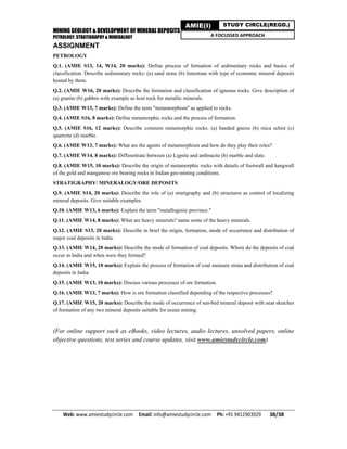 MINING GEOLOGY & DEVELOPMENT OF MINERAL DEPOSITS
PETROLOGY, STRATIGRAPHY & MINERALOGY
Web: www.amiestudycircle.com     Email: info@amiestudycircle.com     Ph: +91 9412903929       38/38 
AMIE(I) STUDY CIRCLE(REGD.)
A FOCUSSED APPROACH
ASSIGNMENT
PETROLOGY
Q.1. (AMIE S13, 14, W14, 20 marks): Define process of formation of sedimentary rocks and basics of
classification. Describe sedimentary rocks: (a) sand stone (b) limestone with type of economic mineral deposits
hosted by them.
Q.2. (AMIE W16, 20 marks): Describe the formation and classification of igneous rocks. Give description of
(a) granite (b) gabbro with example as host rock for metallic minerals.
Q.3. (AMIE W13, 7 marks): Define the term "metamorphism" as applied to rocks.
Q.4. (AMIE S16, 8 marks): Define metamorphic rocks and the process of formation.
Q.5. (AMIE S16, 12 marks): Describe common metamorphic rocks: (a) banded gneiss (b) mica schist (c)
quartzite (d) marble.
Q.6. (AMIE W13, 7 marks): What are the agents of metamorphism and how do they play their roles?
Q.7. (AMIE W14, 8 marks): Differentiate between (a) Lignite and anthracite (b) marble and slate.
Q.8. (AMIE W15, 10 marks): Describe the origin of metamorphic rocks with details of footwall and hangwall
of the gold and manganese ore bearing rocks in Indian geo-mining conditions.
STRATIGRAPHY/ MINERALOGY/ORE DEPOSITS
Q.9. (AMIE S14, 20 marks): Describe the role of (a) stratigraphy and (b) structures as control of localizing
mineral deposits. Give suitable examples.
Q.10. (AMIE W13, 6 marks): Explain the term "metallogenic province."
Q.11. (AMIE W14, 8 marks): What are heavy minerals? name some of the heavy minerals.
Q.12. (AMIE S13, 20 marks): Describe in brief the origin, formation, mode of occurrence and distribution of
major coal deposits in India.
Q.13. (AMIE W14, 20 marks): Describe the mode of formation of coal deposits. Where do the deposits of coal
occur in India and when were they formed?
Q.14. (AMIE W15, 10 marks): Explain the process of formation of coal measure strata and distribution of coal
deposits in India.
Q.15. (AMIE W13, 10 marks): Discuss various processes of ore formation.
Q.16. (AMIE W13, 7 marks): How is ore formation classified depending of the respective processes?
Q.17. (AMIE W15, 20 marks): Describe the mode of occurrence of sea-bed mineral deposit with neat sketches
of formation of any two mineral deposits suitable for ocean mining.
(For online support such as eBooks, video lectures, audio lectures, unsolved papers, online
objective questions, test series and course updates, visit www.amiestudycircle.com)
 