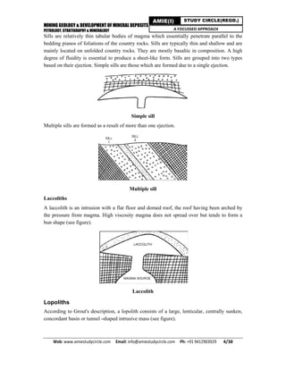 MINING GEOLOGY & DEVELOPMENT OF MINERAL DEPOSITS
PETROLOGY, STRATIGRAPHY & MINERALOGY
Web: www.amiestudycircle.com     Email: info@amiestudycircle.com     Ph: +91 9412903929       4/38 
AMIE(I) STUDY CIRCLE(REGD.)
A FOCUSSED APPROACH
Sills are relatively thin tabular bodies of magma which essentially penetrate parallel to the
bedding pianos of foliations of the country rocks. Sills are typically thin and shallow and are
mainly located on unfolded country rocks. They are mostly basaltic in composition. A high
degree of fluidity is essential to produce a sheet-like form. Sills are grouped into two types
based on their ejection. Simple sills are those which are formed due to a single ejection.
Simple sill
Multiple sills are formed as a result of more than one ejection.
Multiple sill
Laccoliths
A laccolith is an intrusion with a flat floor and domed roof, the roof having been arched by
the pressure from magma. High viscosity magma does not spread over but tends to form a
bun shape (see figure).
Laccolith
Lopoliths
According to Grout's description, a lopolith consists of a large, lenticular, centrally sunken,
concordant basin or tunnel -shaped intrusive mass (see figure).
 