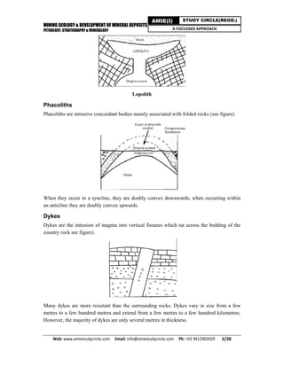 MINING GEOLOGY & DEVELOPMENT OF MINERAL DEPOSITS
PETROLOGY, STRATIGRAPHY & MINERALOGY
Web: www.amiestudycircle.com     Email: info@amiestudycircle.com     Ph: +91 9412903929       5/38 
AMIE(I) STUDY CIRCLE(REGD.)
A FOCUSSED APPROACH
Lopolith
Phacoliths
Phacoliths are intrusive concordant bodies mainly associated with folded rocks (see figure).
When they occur in a syncline, they are doubly convex downwards; when occurring within
an anticline they are doubly convex upwards.
Dykes
Dykes are the intrusion of magma into vertical fissures which tut across the bedding of the
country rock see figure).
Many dykes are more resistant than the surrounding rocks. Dykes vary in size from a few
metres to a few hundred metres and extend from a few metres to a few hundred kilometres.
However, the majority of dykes are only several metres in thickness.
 