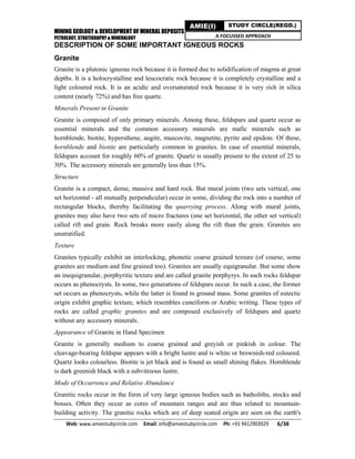MINING GEOLOGY & DEVELOPMENT OF MINERAL DEPOSITS
PETROLOGY, STRATIGRAPHY & MINERALOGY
Web: www.amiestudycircle.com     Email: info@amiestudycircle.com     Ph: +91 9412903929       6/38 
AMIE(I) STUDY CIRCLE(REGD.)
A FOCUSSED APPROACH
DESCRIPTION OF SOME IMPORTANT IGNEOUS ROCKS
Granite
Granite is a plutonic igneous rock because it is formed due to solidification of magma at great
depths. It is a holocrystalline and leucocratic rock because it is completely crystalline and a
light coloured rock. It is an acidic and oversaturated rock because it is very rich in silica
content (nearly 72%) and has free quartz.
Minerals Present in Granite
Granite is composed of only primary minerals. Among these, feldspars and quartz occur as
essential minerals and the common accessory minerals are mafic minerals such as
hornblende, biotite, hypersthene, augite, muscovite, magnetite, pyrite and epidote. Of these,
hornblende and biotite are particularly common in granites. In case of essential minerals,
feldspars account for roughly 60% of granite. Quartz is usually present to the extent of 25 to
30%. The accessory minerals are generally less than 15%.
Structure
Granite is a compact, dense, massive and hard rock. But mural joints (two sets vertical, one
set horizontal - all mutually perpendicular) occur in some, dividing the rock into a number of
rectangular blocks, thereby facilitating the quarrying process. Along with mural joints,
granites may also have two sets of micro fractures (one set horizontal, the other set vertical)
called rift and grain. Rock breaks more easily along the rift than the grain. Granites are
unstratified.
Texture
Granites typically exhibit an interlocking, phonetic coarse grained texture (of course, some
granites are medium and fine grained too). Granites are usually equigranular. But some show
an inequigranular, porphyritic texture and are called granite porphyrys. In such rocks feldspar
occurs as phenocrysts. In some, two generations of feldspars occur. In such a case, the former
set occurs as phenocrysts, while the latter is found in ground mass. Some granites of eutectic
origin exhibit graphic texture, which resembles cuneiform or Arabic writing. These types of
rocks are called graphic granites and are composed exclusively of feldspars and quartz
without any accessory minerals.
Appearance of Granite in Hand Specimen
Granite is generally medium to coarse grained and greyish or pinkish in colour. The
cleavage-bearing feldspar appears with a bright lustre and is white or brownish-red coloured.
Quartz looks colourless. Biotite is jet black and is found as small shining flakes. Hornblende
is dark greenish black with a subvitreous lustre.
Mode of Occurrence and Relative Abundance
Granitic rocks occur in the form of very large igneous bodies such as batholiths, stocks and
bosses. Often they occur as cores of mountain ranges and are thus related to mountain-
building activity. The granitic rocks which are of deep seated origin are seen on the earth's
 
