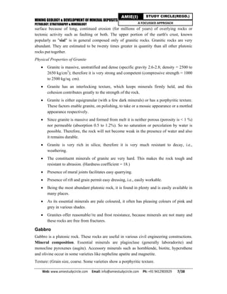 MINING GEOLOGY & DEVELOPMENT OF MINERAL DEPOSITS
PETROLOGY, STRATIGRAPHY & MINERALOGY
Web: www.amiestudycircle.com     Email: info@amiestudycircle.com     Ph: +91 9412903929       7/38 
AMIE(I) STUDY CIRCLE(REGD.)
A FOCUSSED APPROACH
surface because of long, continued erosion (for millions of years) of overlying rocks or
tectonic activity such as faulting or both. The upper portion of the earth's crust, known
popularly as "sial" is in general composed only of granitic rocks. Granitic rocks are very
abundant. They are estimated to be twenty times greater in quantity than all other plutonic
rocks put together.
Physical Properties of Granite
 Granite is massive, unstratified and dense (specific gravity 2.6-2.8; density = 2500 to
2650 kg/cm3
); therefore it is very strong and competent (compressive strength = 1000
to 2500 kg/sq. cm).
 Granite has an interlocking texture, which keeps minerals firmly held, and this
cohesion contributes greatly to the strength of the rock.
 Granite is either equigranular (with a few dark minerals) or has a porphyritic texture.
These factors enable granite, on polishing, to take or a mosaic appearance or a mottled
appearance respectively.
 Since granite is massive and formed from melt it is neither porous (porosity is < 1 %)
nor permeable (absorption 0.5 to 1.2%). So no saturation or percolation by water is
possible. Therefore, the rock will not become weak in the presence of water and also
it remains durable.
 Granite is very rich in silica; therefore it is very much resistant to decay, i.e.,
weathering.
 The constituent minerals of granite are very hard. This makes the rock tough and
resistant to abrasion. (Hardness coefficient = 18.)
 Presence of mural joints facilitates easy quarrying.
 Presence of rift and grain permit easy dressing, i.e., easily workable.
 Being the most abundant plutonic rock, it is found in plenty and is easily available in
many places.
 As its essential minerals are pale coloured, it often has pleasing colours of pink and
grey in various shades.
 Granites offer reasonable//re and frost resistance, because minerals are not many and
these rocks are free from fractures.
Gabbro
Gabbro is a plutonic rock. These rocks are useful in various civil engineering constructions.
Mineral composition. Essential minerals are plagioclase (generally laboradorite) and
monocline pyroxenes (augite). Accessory minerals such as hornblende, biotite, hypcrsthene
and olivine occur in some varieties like nepheline apatite and magnetite.
Texture: (Grain size, coarse. Some varieties show a porphyritic texture.
 