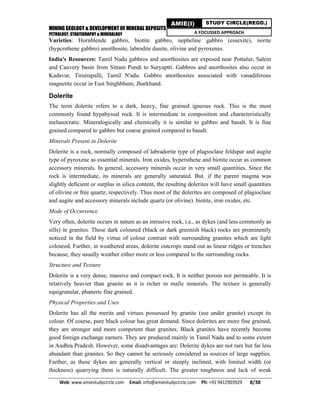 MINING GEOLOGY & DEVELOPMENT OF MINERAL DEPOSITS
PETROLOGY, STRATIGRAPHY & MINERALOGY
Web: www.amiestudycircle.com     Email: info@amiestudycircle.com     Ph: +91 9412903929       8/38 
AMIE(I) STUDY CIRCLE(REGD.)
A FOCUSSED APPROACH
Varieties: Hornblende gabbro, biotite gabbro, nepheline gabbro (essexite), norite
(hypcrsthene gabbro) anorthosite, labrodite dunite, olivine and pyroxenes.
India's Resources: Tamil Nadu gabbros and anorthosites are exposed near Pottalur, Salem
and Cauvery basin from Sittam Pundi to Suryaptti. Gabbros and anorthosites also occur in
Kadavur, Tiruirapalli, Tamil N'adu. Gabbro anorthosites associated with vanadiferous
magnetite occur in East Singhbhum, Jharkhand.
Dolerite
The term dolerite refers to a dark, heavy, fine grained igneous rock. This is the most
commonly found hypabyssal rock. It is intermediate in composition and characteristically
melanocratic. Mineralogically and chemically it is similar to gabbro and basalt. It is fine
grained compared to gabbro but coarse grained compared to basalt.
Minerals Present in Dolerite
Dolerite is a rock, normally composed of labradorite type of plagioclase feldspar and augite
type of pyroxene as essential minerals. Iron oxides, hypersthene and biotite occur as common
accessory minerals. In general, accessory minerals occur in very small quantities. Since the
rock is intermediate, its minerals are generally saturated. But. if the parent magma was
slightly deficient or surplus in silica content, the resulting dolerites will have small quantities
of olivine or free quartz, respectively. Thus most of the dolerites are composed of plagioclase
and augite and accessory minerals include quartz (or olivine). biotite, iron oxides, etc.
Mode of Occurrence
Very often, dolerite occurs in nature as an intrusive rock, i.e., as dykes (and less commonly as
sills) in granites. These dark coloured (black or dark greenish black) rocks are prominently
noticed in the field by virtue of colour contrast with surrounding granites which are light
coloured. Further, in weathered areas, dolerite outcrops stand out as linear ridges or trenches
because, they usually weather either more or less compared to the surrounding rocks.
Structure and Texture
Dolerite is a very dense, massive and compact rock. It is neither porous nor permeable. It is
relatively heavier than granite as it is richer in mafic minerals. The texture is generally
equigranular, phaneric fine grained.
Physical Properties and Uses
Dolerite has all the merits and virtues possessed by granite (see under granite) except its
colour. Of course, pure black colour has great demand. Since dolerites are more fine grained,
they are stronger and more competent than granites. Black granites have recently become
good foreign exchange earners. They are produced mainly in Tamil Nadu and to some extent
in Andhra Pradesh. However, some disadvantages are: Dolerite dykes are not rare but far less
abundant than granites. So they cannot be seriously considered as sources of large supplies.
Further, as these dykes are generally vertical or steeply inclined, with limited width (or
thickness) quarrying them is naturally difficult. The greater toughness and lack of weak
 