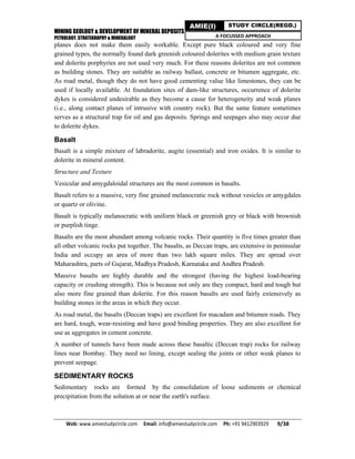MINING GEOLOGY & DEVELOPMENT OF MINERAL DEPOSITS
PETROLOGY, STRATIGRAPHY & MINERALOGY
Web: www.amiestudycircle.com     Email: info@amiestudycircle.com     Ph: +91 9412903929       9/38 
AMIE(I) STUDY CIRCLE(REGD.)
A FOCUSSED APPROACH
planes does not make them easily workable. Except pure black coloured and very fine
grained types, the normally found dark greenish coloured dolerites with medium grain texture
and dolerite porphyries are not used very much. For these reasons dolerites are not common
as building stones. They are suitable as railway ballast, concrete or bitumen aggregate, etc.
As road metal, though they do not have good cementing value like limestones, they can be
used if locally available. At foundation sites of dam-like structures, occurrence of dolerite
dykes is considered undesirable as they become a cause for heterogeneity and weak planes
(i.e., along contact planes of intrusive with country rock). But the same feature sometimes
serves as a structural trap for oil and gas deposits. Springs and seepages also may occur due
to dolerite dykes.
Basalt
Basalt is a simple mixture of labradorite, augite (essential) and iron oxides. It is similar to
dolerite in mineral content.
Structure and Texture
Vesicular and amygdaloidal structures are the most common in basalts.
Basalt refers to a massive, very fine grained melanocratic rock without vesicles or amygdales
or quartz or olivine.
Basalt is typically melanocratic with uniform black or greenish grey or black with brownish
or purplish tinge.
Basalts are the most abundant among volcanic rocks. Their quantity is five times greater than
all other volcanic rocks put together. The basalts, as Deccan traps, are extensive in peninsular
India and occupy an area of more than two lakh square miles. They are spread over
Maharashtra, parts of Gujarat, Madhya Pradesh, Karnataka and Andhra Pradesh.
Massive basalts are highly durable and the strongest (having the highest load-bearing
capacity or crushing strength). This is because not only are they compact, hard and tough but
also more fine grained than dolerite. For this reason basalts are used fairly extensively as
building stones in the areas in which they occur.
As road metal, the basalts (Deccan traps) are excellent for macadam and bitumen roads. They
are hard, tough, wear-resisting and have good binding properties. They are also excellent for
use as aggregates in cement concrete.
A number of tunnels have been made across these basaltic (Deccan trap) rocks for railway
lines near Bombay. They need no lining, except sealing the joints or other weak planes to
prevent seepage.
SEDIMENTARY ROCKS
Sedimentary rocks are formed by the consolidation of loose sediments or chemical
precipitation from the solution at or near the earth's surface.
 