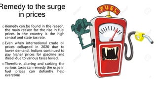 Remedy to the surge
in prices
oRemedy can be found in the reason,
the main reason for the rise in fuel
prices in the country is the high
central and state tax rate.
oEven when international crude oil
prices collapsed in 2020 due to
lower demand, Indians continued to
pay higher prices for gasoline and
diesel due to various taxes levied.
oTherefore, altering and curbing the
various taxes can remedy the urge in
fuel prices can defiantly help
everyone
 