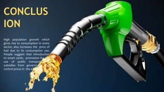 CONCLUS
ION
High population growth which
gives rise to consumption in every
sector, also increases the price of
fuel due to its consumption use.
People suggest that introduction
to smart cards, promotion for the
use of public transport and
subsidies from government can
control prices in the economy.
 