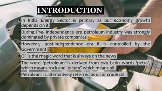 INTRODUCTION
 In India Energy Sector is primary as our economy growth
depends on it
 During Pre- independence era petroleum industry was strongly
dominated by private companies
 However, post-independence era it is controlled by the
Government
 Oil is the magic word that is always on the news
 The word ‘petroleum’ is derived from two Latin words ‘petra’,
which means rock and ‘oleum’ which means oil.
 Petroleum is alternatively referred as oil or crude oil.
 