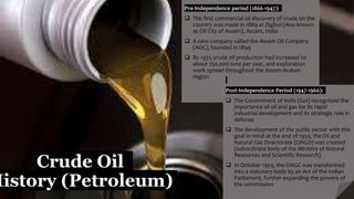 Crude Oil
History (Petroleum)
Pre-Independence period (1866-1947):
 The first commercial ial discovery of crude on the
country was made in 1889 at Digboi (Also known
as Oil City of Assam), Assam, India
 A new company called the Assam Oil Company
(AOC), founded in 1899
 By 1931, crude oil production had increased to
about 250,000 tons per year, and exploration
work spread throughout the Assam-Arakan
region
Post-Independence Period (1947-1960):
 The Government of India (GoI) recognized the
importance of oil and gas for its rapid
industrial development and its strategic role in
defense
 The development of the public sector with this
goal in mind at the end of 1955, the Oil and
Natural Gas Directorate (ONGD) was created
(subordinate body of the Ministry of Natural
Resources and Scientific Research)
 In October 1959, the ONGC was transformed
into a statutory body by an Act of the Indian
Parliament, further expanding the powers of
the commission
 