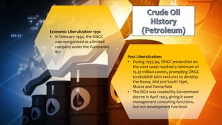 Economic Liberalization 1991:
• In February 1994, the ONGC
was reorganized as a limited
company under the Companies
Act
Post Liberalization:
• During 1993-94, ONGC production on
the west coast reached a minimum of
15.37 million tonnes, prompting ONGC
to establish joint ventures to develop
the Ravva, Mid and South Tapti,
Mukta and Panna field
• The DGH was created by Government
decree in April 1993, giving it some
management consulting functions,
but not development functions
 
