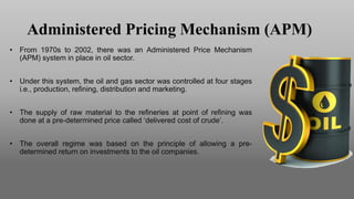 Administered Pricing Mechanism (APM)
• From 1970s to 2002, there was an Administered Price Mechanism
(APM) system in place in oil sector.
• Under this system, the oil and gas sector was controlled at four stages
i.e., production, refining, distribution and marketing.
• The supply of raw material to the refineries at point of refining was
done at a pre-determined price called ‘delivered cost of crude’.
• The overall regime was based on the principle of allowing a pre-
determined return on investments to the oil companies.
 