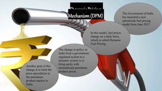 Dynamic Pricing
Mechanism (DPM) The Government of India
has launched a new
nationwide fuel pricing
model from June 2017.
In this model, fuel prices
change on a daily basis,
which is called Dynamic
Fuel Pricing.
The change in policy in
India from a government
regulated system to a
dynamic system is to
bring parity with
international petroleum
product prices.
Another goal of this
change is to limit the
price speculation in
the petroleum
product market in
India.
 