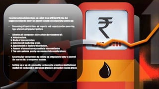 To achieve broad objectives on a shift from APM to DPM, the GoI
suggested that the entire oil sector should be completely opened up:
• Removing all restrictions on imports and exports and on sourcing
type of crude oil product pattern.
• Allowing oil companies to decide on development of :
a. Infrastructure,
b. Mode of transportation,
c. Selection of marketing areas,
d. Appointment of dealers/distributors,
e. Amount of commission payable to intermediaries
f. The sales volume, purely on commercial considerations.
• Ensuring fair competition by setting up a regulatorybody to control
the market in a transparent manner.
• Setting up of an oil commodityexchange to provide an institutional
market for exchange of petroleum products at market relatedprices
 