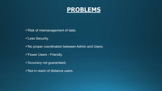 Risk of mismanagement of data.
Less Security.
No proper coordination between Admin and Users.
Fewer Users - Friendly.
Accuracy not guaranteed.
Not in reach of distance users.
PROBLEMS