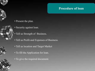 Procedure of loan

• Present the plan.
• Security against loan.
• Tell us Strength of Business.

• Tell us Profit and Expenses of Business.
• Tell us location and Target Market
• To fill the Application for loan.
• To give the required document.

 