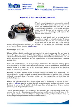 Petrol RC Cars: Best Gift For your Kids

                                               When it comes to purchase rc toys then the most of
                                               children think about rc cars as these cars are best to
                                               ride if they are beginner to sport world. RC cars are
                                               best that powered through a radio control system or
                                               remote control. In this car, a transmitter with a
                                               joystick or a wheel with a trigger sends inputs to the
                                               vehicle's internal receiver.

                                                In order to cause wheels move or turn, the receiver
                                                transmits the signals or instructions to the electronic
                                                speed controller. You can also find simple cars in the
                                                market that just go and stop but if you want to
purchase advanced quality cars then rc cars are perfect for you. Mainly, one can find three types of
rc cars such as electric, nitro and petrol rc cars.

Different types of Rc Cars:

Electric RC Cars: This is very fast car that is powered by electric motors and this type ofcar is
extremely popular and quite cheap. With this car, the most common problem is battery life however
advances in motor and battery technology have increased run times to reasonable levels. This car
comes with advanced features but it is not anywhere near to nitro fuel cars when it comes to
compare them.

Nitro Fuel: Nitro fuel engine cars are engineering’s masterpieces. This nitro car is reaching speeds
of up to 80mph. RC nitro fuel car’s acceleration is similar to full scale super cars and the engine can
rotate at 30,000 RPM. These types of cars are extremely popular in the market as they give best
results for which you are looking.

Petrol RC cars: One of the most popular and largest selling rc cars are the petrol powered RC Cars
and these cars are simply 1/5th scale, mostly to contain the larger engine. One can enjoy these cars
with their friends and relatives. As compare to other types of rc cars, petrol rc cars are best and not
really for beginners.

One can also find other models of rc cars also such as rc trucks, rc jet planes, rc airplanes, rc trucks,
rc boats, rc helicopters and so on. Most of people are also looking to purchase rc helicopter as this
helicopter is best to fly. If you have decided to purchase rc helicopter then there are various
important points that you have to consider.

You can find different model, size and shape of helicopter from which you can choose. On the web,
you can find lots of websites that provide best quality rc models but nitrotek.co.uk is one of the
most popular websites, which has all types of rc toys such as trucks, jets, boats, tanks and more. So,
make your purchasing convenient and easy with nitrotek.co.uk.
 