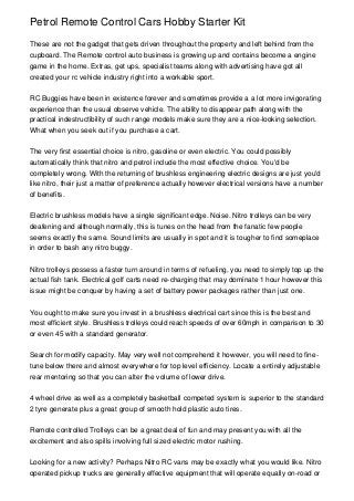 Petrol Remote Control Cars Hobby Starter Kit

These are not the gadget that gets driven throughout the property and left behind from the
cupboard. The Remote control auto business is growing up and contains become a engine
game in the home. Extras, get ups, specialist teams along with advertising have got all
created your rc vehicle industry right into a workable sport.


RC Buggies have been in existence forever and sometimes provide a a lot more invigorating
experience than the usual observe vehicle. The ability to disappear path along with the
practical indestructibility of such range models make sure they are a nice-looking selection.
What when you seek out if you purchase a cart.


The very first essential choice is nitro, gasoline or even electric. You could possibly
automatically think that nitro and petrol include the most effective choice. You'd be
completely wrong. With the returning of brushless engineering electric designs are just you'd
like nitro, their just a matter of preference actually however electrical versions have a number
of benefits.


Electric brushless models have a single significant edge. Noise. Nitro trolleys can be very
deafening and although normally, this is tunes on the head from the fanatic few people
seems exactly the same. Sound limits are usually in spot and it is tougher to find someplace
in order to bash any nitro buggy.


Nitro trolleys possess a faster turn around in terms of refueling, you need to simply top up the
actual fish tank. Electrical golf carts need re-charging that may dominate 1 hour however this
issue might be conquer by having a set of battery power packages rather than just one.


You ought to make sure you invest in a brushless electrical cart since this is the best and
most efficient style. Brushless trolleys could reach speeds of over 60mph in comparison to 30
or even 45 with a standard generator.


Search for modify capacity. May very well not comprehend it however, you will need to fine-
tune below there and almost everywhere for top level efficiency. Locate a entirely adjustable
rear mentoring so that you can alter the volume of lower drive.


4 wheel drive as well as a completely basketball competed system is superior to the standard
2 tyre generate plus a great group of smooth hold plastic auto tires.


Remote controlled Trolleys can be a great deal of fun and may present you with all the
excitement and also spills involving full sized electric motor rushing.


Looking for a new activity? Perhaps Nitro RC vans may be exactly what you would like. Nitro
operated pickup trucks are generally effective equipment that will operate equally on-road or
 