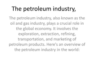 The petroleum industry, also known as the
oil and gas industry, plays a crucial role in
the global economy. It involves the
exploration, extraction, refining,
transportation, and marketing of
petroleum products. Here's an overview of
the petroleum industry in the world:
The petroleum industry,
 