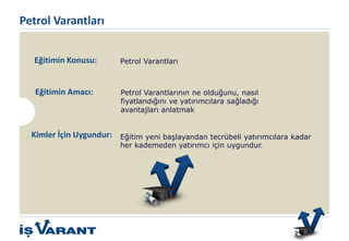 Petrol Varantları
Eğitimin Amacı:
Eğitim yeni başlayandan tecrübeli yatırımcılara kadar
her kademeden yatırımcı için uygundur.
Kimler İçin Uygundur:
Petrol Varantlarının ne olduğunu, nasıl
fiyatlandığını ve yatırımcılara sağladığı
avantajları anlatmak
Eğitimin Konusu: Petrol Varantları
Bu ürün sadece Nitelikli Yatırımcılar içindir.
 