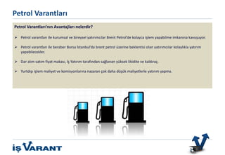 Bu ürün sadece Nitelikli Yatırımcılar içindir.
Petrol Varantları’nın Avantajları nelerdir?
 Petrol varantları ile kurumsal ve bireysel yatırımcılar Brent Petrol’de kolayca işlem yapabilme imkanına kavuşuyor.
 Petrol varantları ile beraber Borsa İstanbul’da brent petrol üzerine beklentisi olan yatırımcılar kolaylıkla yatırım
yapabilecekler.
 Dar alım satım fiyat makası, İş Yatırım tarafından sağlanan yüksek likidite ve kaldıraç.
 Yurtdışı işlem maliyet ve komisyonlarına nazaran çok daha düşük maliyetlerle yatırım yapma.
Petrol Varantları
 