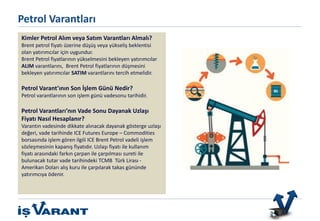 Bu ürün sadece Nitelikli Yatırımcılar içindir.
Kimler Petrol Alım veya Satım Varantları Almalı?
Brent petrol fiyatı üzerine düşüş veya yükseliş beklentisi
olan yatırımcılar için uygundur.
Brent Petrol fiyatlarının yükselmesini bekleyen yatırımcılar
ALIM varantlarını, Brent Petrol fiyatlarının düşmesini
bekleyen yatırımcılar SATIM varantlarını tercih etmelidir.
Petrol Varant’ının Son İşlem Günü Nedir?
Petrol varantlarının son işlem günü vadesonu tarihidir.
Petrol Varantları’nın Vade Sonu Dayanak Uzlaşı
Fiyatı Nasıl Hesaplanır?
Varantın vadesinde dikkate alınacak dayanak gösterge uzlaşı
değeri, vade tarihinde ICE Futures Europe – Commodities
borsasında işlem gören ilgili ICE Brent Petrol vadeli işlem
sözleşmesinin kapanış fiyatıdır. Uzlaşı fiyatı ile kullanım
fiyatı arasındaki farkın çarpan ile çarpılması sureti ile
bulunacak tutar vade tarihindeki TCMB Türk Lirası -
Amerikan Doları alış kuru ile çarpılarak takas gününde
yatırımcıya ödenir.
Petrol Varantları
 