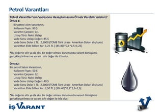 Bu ürün sadece Nitelikli Yatırımcılar içindir.
Petrol Varantları
Petrol Varantları’nın Vadesonu Hesaplamasına Örnek Verebilir misiniz?
Örnek 1:
Bir petrol Alım Varantının,
Kullanım Fiyatı: 80 $
Varantın Çarpanı: 0,1
Uzlaşı Türü: Nakti Uzlaşı
Vade Sonu Uzlaşı Değeri: 85 $
Vade Sonu Dolar / TL: 2,5000 (TCMB Türk Lirası - Amerikan Doları alış kuru)
Varanttan Elde Edilen Kar: 1,25 TL [ (85-80)*0,1*2,5=1,25]
*Bu değerin sıfır ya da eksi bir değer olması durumunda varant dönüşümü
gerçekleştirilmez ve varant sıfır değer ile itfa olur.
Örnek2:
Bir petrol Satım Varantının,
Kullanım Fiyatı: 50 $
Varantın Çarpanı: 0,1
Uzlaşı Türü: Nakti Uzlaşı
Vade Sonu Uzlaşı Değeri: 40 $
Vade Sonu Dolar / TL: 2,5000 (TCMB Türk Lirası - Amerikan Doları alış kuru)
Varanttan Elde Edilen Kar: 2,50 TL [ (50- 40)*0,1*2,5=2,5]
*Bu değerin sıfır ya da eksi bir değer olması durumunda varant dönüşümü
gerçekleştirilmez ve varant sıfır değer ile itfa olur.
 