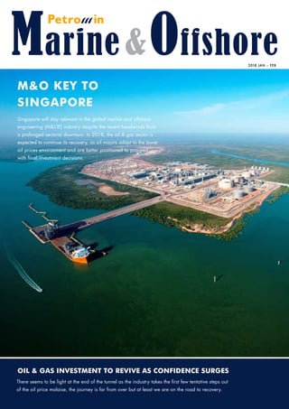 Oil & Gas Investment to Revive as Confidence Surges
2018 Jan – Feb
M&O Key to
Singapore
Singapore will stay relevant in the global marine and offshore
engineering (M&OE) industry despite the recent headwinds from
a prolonged sectoral downturn. In 2018, the oil & gas sector is
expected to continue its recovery, as oil majors adapt to the lower
oil prices environment and are better positioned to proceed 	
with final investment decisions.
There seems to be light at the end of the tunnel as the industry takes the first few tentative steps out
of the oil price malaise, the journey is far from over but at least we are on the road to recovery.
PETROMINMarine&Offshorejan-Feb2018VOL.1NO.01
 
