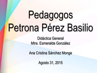 Pedagogos
Petrona Pérez Basilio
Didáctica General
Mtra. Esmeralda González
Ana Cristina Sánchez Monge
Agosto 31, 2015
 