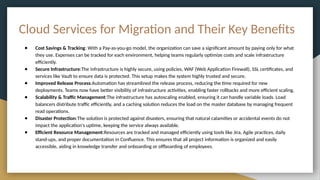 Cloud Services for Migration and Their Key Benefits
● Cost Savings & Tracking: With a Pay-as-you-go model, the organization can save a significant amount by paying only for what
they use. Expenses can be tracked for each environment, helping teams regularly optimize costs and scale infrastructure
efficiently.
● Secure Infrastructure:The infrastructure is highly secure, using policies, WAF (Web Application Firewall), SSL certificates, and
services like Vault to ensure data is protected. This setup makes the system highly trusted and secure.
● Improved Release Process:Automation has streamlined the release process, reducing the time required for new
deployments. Teams now have better visibility of infrastructure activities, enabling faster rollbacks and more efficient scaling.
● Scalability & Traffic Management:The infrastructure has autoscaling enabled, ensuring it can handle variable loads. Load
balancers distribute traffic efficiently, and a caching solution reduces the load on the master database by managing frequent
read operations.
● Disaster Protection:The solution is protected against disasters, ensuring that natural calamities or accidental events do not
impact the application's uptime, keeping the service always available.
● Efficient Resource Management:Resources are tracked and managed efficiently using tools like Jira, Agile practices, daily
stand-ups, and proper documentation in Confluence. This ensures that all project information is organized and easily
accessible, aiding in knowledge transfer and onboarding or offboarding of employees.
 