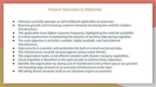 Project Overview & Objective
● Petronas currently operates an old traditional application on-premises.
● Business growth and increasing customer demand are driving the need for modern
infrastructure.
● The application faces higher customer frequency, highlighting the need for scalability.
● A critical requirement is maintaining the security of sensitive data during migration.
● The main objective is to build a scalable, highly available, and fault-tolerant
infrastructure.
● Data security is essential, with protection for both in-transit and at-rest data.
● The infrastructure must be secured against various cyber threats.
● The organization seeks a cost-efficient solution with disaster recovery capabilities.
● Cloud migration is identified as the optimal path to achieve these objectives.
● Benefits the organisation by saving cost of maintenance and achieve pay as you go basis
not investing large amount on on premises infrastructure at the start.
● We taking Oracle database itself as our database engine on premises
 