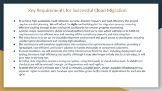 Key Requirements for Successful Cloud Migration
● To achieve high availability, fault tolerance, security, disaster recovery, and cost-efficiency, the project
requires careful planning. We will adopt the Agile methodology for the migration process, ensuring
effective tracking through tickets and sprint dashboards for smooth progress monitoring.
● Another major requirement is choice of cloud platform third party tools which will help us to fulfill the
requirements in cost efficient way and meeting all the compliance(security and data integrity).
● The initial focus is to set up the cloud development environment and grant access to developers, ensuring
uninterrupted development and meeting tight deadlines.
● The architecture will transform applications into containers for optimal resource utilization, providing a
lightweight, cost-efficient, and secure solution to handle thousands of concurrent customers.
● To meet deadlines, we will automate the entire infrastructure from the start, including deployment and
testing, to ensure high efficiency and quality. Although it may take longer initially due to script setup, it will
save time in the long run.
● Sensitive data migration requires strong encryption, using third-party or cloud-native tools. Scalability for
the database will be ensured through caching services and read replicas.
● To meet the RPO of 5 minutes and RTO of 30 minutes, a scaled-down, always-available infrastructure in a
separate region is needed, with database sync and blue-green deployments of applications for each release
cycle.
 