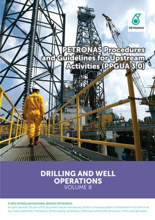 © 2013 PETROLIAM NASIONAL BERHAD (PETRONAS)
All rights reserved. No part of this document may be reproduced, stored in a retrieval system or transmitted in any form or by
any means (electronic, mechanical, photocopying, recording or otherwise) without the permission of the copyright owner.
DRILLING AND WELL
OPERATIONS
VOLUME 8
PETRONAS Procedures
and Guidelines for Upstream
Activities (PPGUA 3.0)
 