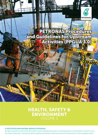 © 2013 PETROLIAM NASIONAL BERHAD (PETRONAS)
All rights reserved. No part of this document may be reproduced, stored in a retrieval system or transmitted in any form or by
any means (electronic, mechanical, photocopying, recording or otherwise) without the permission of the copyright owner.
HEALTH, SAFETY &
ENVIRONMENT
VOLUME 3
PETRONAS Procedures
and Guidelines for Upstream
Activities (PPGUA 3.0)
 