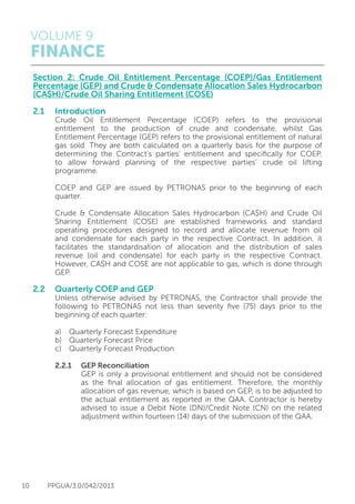 VOLUME 9
FINANCE
10 PPGUA/3.0/042/2013
Section 2: Crude Oil Entitlement Percentage (COEP)/Gas Entitlement
Percentage (GEP) and Crude & Condensate Allocation Sales Hydrocarbon
(CA$H)/Crude Oil Sharing Entitlement (COSE)
2.1	Introduction
	 Crude Oil Entitlement Percentage (COEP) refers to the provisional
	 entitlement to the production of crude and condensate, whilst Gas
	 Entitlement Percentage (GEP) refers to the provisional entitlement of natural
	 gas sold. They are both calculated on a quarterly basis for the purpose of
	 determining the Contract’s parties’ entitlement and specifically for COEP,
	 to allow forward planning of the respective parties’ crude oil lifting
	programme.
	 COEP and GEP are issued by PETRONAS prior to the beginning of each
	quarter.
	 Crude & Condensate Allocation Sales Hydrocarbon (CA$H) and Crude Oil
	 Sharing Entitlement (COSE) are established frameworks and standard
	 operating procedures designed to record and allocate revenue from oil
	 and condensate for each party in the respective Contract. In addition, it
	 facilitates the standardisation of allocation and the distribution of sales
	 revenue (oil and condensate) for each party in the respective Contract.
	 However, CA$H and COSE are not applicable to gas, which is done through
	GEP.
2.2	 Quarterly COEP and GEP
	 Unless otherwise advised by PETRONAS, the Contractor shall provide the
	 following to PETRONAS not less than seventy five (75) days prior to the
	 beginning of each quarter:
	 a)	 Quarterly Forecast Expenditure
	 b)	 Quarterly Forecast Price
	 c)	 Quarterly Forecast Production
	 2.2.1	 GEP Reconciliation
			 GEP is only a provisional entitlement and should not be considered
			 as the final allocation of gas entitlement. Therefore, the monthly
			 allocation of gas revenue, which is based on GEP, is to be adjusted to
			 the actual entitlement as reported in the QAA. Contractor is hereby
			 advised to issue a Debit Note (DN)/Credit Note (CN) on the related
			 adjustment within fourteen (14) days of the submission of the QAA.
 