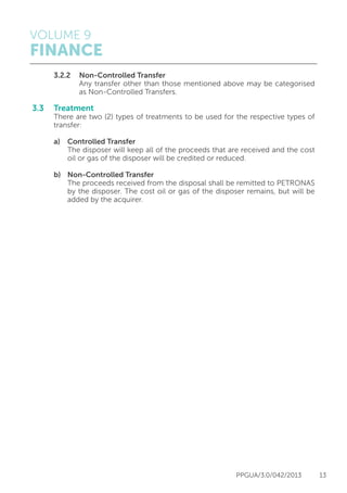 VOLUME 9
FINANCE
PPGUA/3.0/042/2013 13
	 3.2.2	 Non-Controlled Transfer
			 Any transfer other than those mentioned above may be categorised
			 as Non-Controlled Transfers.
3.3	Treatment
	 There are two (2) types of treatments to be used for the respective types of
	transfer:
	 a)	 Controlled Transfer
		 The disposer will keep all of the proceeds that are received and the cost
		 oil or gas of the disposer will be credited or reduced.
	 b)	 Non-Controlled Transfer
		 The proceeds received from the disposal shall be remitted to PETRONAS
		 by the disposer. The cost oil or gas of the disposer remains, but will be
		 added by the acquirer.
 