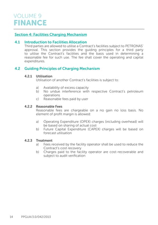 VOLUME 9
FINANCE
14 PPGUA/3.0/042/2013
Section 4: Facilities Charging Mechanism
4.1	 Introduction to Facilities Allocation
	 Third parties are allowed to utilise a Contract’s facilities subject to PETRONAS’
	 approval. This section provides the guiding principles for a third party
	 to utilise the Contract’s facilities and the basis used in determining a
	 reasonable fee for such use. The fee shall cover the operating and capital
	expenditures.
4.2 	 Guiding Principles of Charging Mechanism
	
	 4.2.1	Utilisation
			 Utilisation of another Contract’s facilities is subject to:
			 a)	 Availability of excess capacity
			 b)	 No undue interference with respective Contract’s petroleum
				 operations
			 c)	 Reasonable fees paid by user
	 4.2.2	 Reasonable Fees	
			 Reasonable fees are chargeable on a no gain no loss basis. No
			 element of profit margin is allowed:
			 a)	 Operating Expenditure (OPEX) charges (including overhead) will
				 be based on sharing of actual cost
			 b)	 Future Capital Expenditure (CAPEX) charges will be based on
				 forecast utilisation
	 4.2.3	Treatment
			 a)	 Fees received by the facility operator shall be used to reduce the
				 Contract’s cost recovery
			 b)	 Charges paid to the facility operator are cost-recoverable and
				 subject to audit verification
 