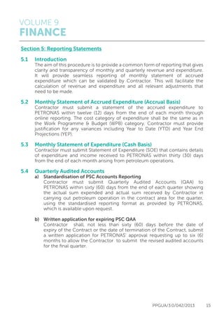 VOLUME 9
FINANCE
PPGUA/3.0/042/2013 15
Section 5: Reporting Statements
5.1 	 Introduction
	 The aim of this procedure is to provide a common form of reporting that gives
	 clarity and transparency of monthly and quarterly revenue and expenditure.
	 It will provide seamless reporting of monthly statement of accrued
	 expenditure which can be validated by Contractor. This will facilitate the
	 calculation of revenue and expenditure and all relevant adjustments that
	 need to be made.
5.2 	 Monthly Statement of Accrued Expenditure (Accrual Basis)
	 Contractor must submit a statement of the accrued expenditure to
	 PETRONAS within twelve (12) days from the end of each month through
	 online reporting. The cost category of expenditure shall be the same as in
	 the Work Programme & Budget (WPB) category. Contractor must provide
	 justification for any variances including Year to Date (YTD) and Year End
	 Projections (YEP).
5.3 	 Monthly Statement of Expenditure (Cash Basis)
	 Contractor must submit Statement of Expenditure (SOE) that contains details
	 of expenditure and income received to PETRONAS within thirty (30) days
	 from the end of each month arising from petroleum operations.
5.4 	 Quarterly Audited Accounts
	 a)	 Standardisation of PSC Accounts Reporting
		 Contractor must submit Quarterly Audited Accounts (QAA) to
		 PETRONAS within sixty (60) days from the end of each quarter showing
		 the actual sum expended and actual sum received by Contractor in
		 carrying out petroleum operation in the contract area for the quarter,
		 using the standardised reporting format as provided by PETRONAS,
		 which is available upon request.
	 b)	 Written application for expiring PSC QAA
		 Contractor shall, not less than sixty (60) days before the date of
		 expiry of the Contract or the date of termination of the Contract, submit
		 a written application for PETRONAS’ approval requesting up to six (6)
		 months to allow the Contractor to submit the revised audited accounts
		 for the final quarter.
 
