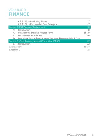VOLUME 9
FINANCE
PPGUA/3.0/042/2013 3
		 6.2.2	 Non-Producing Blocks	 17
		 6.2.3	 Non-Recoverable Cost Categories	 17
Section 7: PSC Account Restatement	 18
	 7.1 	 Introduction			 18
	 7.2 	 Restatement Exercise Process Flows	 18-19
	 7.3	 Restatement Procedures	 20
	 7.4	 Procedure for the Finalisation of the Non-Recoverable (NR) Cost	 21
Section 8: Cost Recovery Appeal Committee (CRAC)	 22
	 8.1 	 Introduction			 22
Abbreviations					 23-24
Appendix 1	 				 25
 