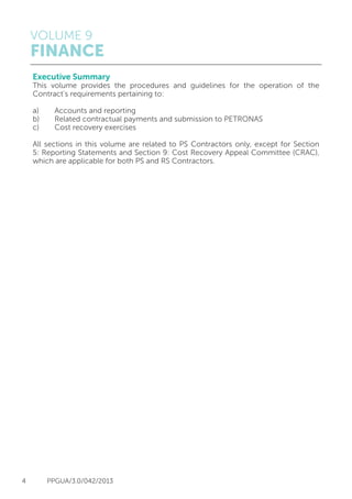 VOLUME 9
FINANCE
4 PPGUA/3.0/042/2013
Executive Summary
This volume provides the procedures and guidelines for the operation of the
Contract’s requirements pertaining to:
a)	 Accounts and reporting
b) 	 Related contractual payments and submission to PETRONAS
c) 	 Cost recovery exercises
All sections in this volume are related to PS Contractors only, except for Section
5: Reporting Statements and Section 9: Cost Recovery Appeal Committee (CRAC),
which are applicable for both PS and RS Contractors.
 