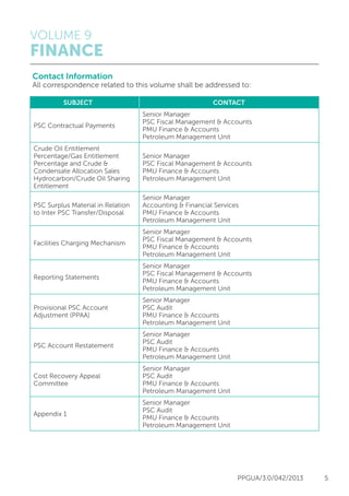 VOLUME 9
FINANCE
PPGUA/3.0/042/2013 5
Contact Information
All correspondence related to this volume shall be addressed to:
	SUBJECT	 CONTACT
PSC Contractual Payments
Senior Manager
PSC Fiscal Management & Accounts
PMU Finance & Accounts
Petroleum Management Unit
Crude Oil Entitlement
Percentage/Gas Entitlement
Percentage and Crude &
Condensate Allocation Sales
Hydrocarbon/Crude Oil Sharing
Entitlement
Senior Manager
PSC Fiscal Management & Accounts
PMU Finance & Accounts
Petroleum Management Unit
PSC Surplus Material in Relation
to Inter PSC Transfer/Disposal
Senior Manager
Accounting & Financial Services
PMU Finance & Accounts
Petroleum Management Unit
Facilities Charging Mechanism
Senior Manager
PSC Fiscal Management & Accounts
PMU Finance & Accounts
Petroleum Management Unit
Reporting Statements
Senior Manager
PSC Fiscal Management & Accounts
PMU Finance & Accounts
Petroleum Management Unit
Provisional PSC Account
Adjustment (PPAA)
Senior Manager
PSC Audit
PMU Finance & Accounts
Petroleum Management Unit
PSC Account Restatement
Senior Manager
PSC Audit
PMU Finance & Accounts
Petroleum Management Unit
Cost Recovery Appeal
Committee
Senior Manager
PSC Audit
PMU Finance & Accounts
Petroleum Management Unit
Appendix 1
Senior Manager
PSC Audit
PMU Finance & Accounts
Petroleum Management Unit
 